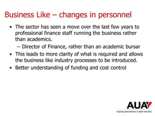 Business Like – changes in personnel
• The sector has seen a move over the last few years to
professional finance staff running the business rather
than academics.
– Director of Finance, rather than an academic bursar
• This leads to more clarity of what is required and allows
the business like industry processes to be introduced.
• Better understanding of funding and cost control
 