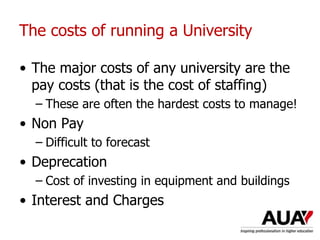 • The major costs of any university are the
pay costs (that is the cost of staffing)
– These are often the hardest costs to manage!
• Non Pay
– Difficult to forecast
• Deprecation
– Cost of investing in equipment and buildings
• Interest and Charges
The costs of running a University
 