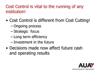 • Cost Control is different from Cost Cutting!
– Ongoing process
– Strategic focus
– Long term efficiency
– Investment in the future
• Decisions made now affect future cash
and operating results
Cost Control is vital to the running of any
institution!
 