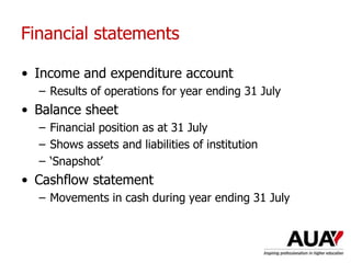 Financial statements
• Income and expenditure account
– Results of operations for year ending 31 July
• Balance sheet
– Financial position as at 31 July
– Shows assets and liabilities of institution
– ‘Snapshot’
• Cashflow statement
– Movements in cash during year ending 31 July
 