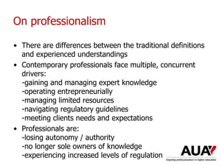 On professionalism
• There are differences between the traditional definitions
and experienced understandings
• Contemporary professionals face multiple, concurrent
drivers:
-gaining and managing expert knowledge
-operating entrepreneurially
-managing limited resources
-navigating regulatory guidelines
-meeting clients needs and expectations
• Professionals are:
-losing autonomy / authority
-no longer sole owners of knowledge
-experiencing increased levels of regulation
 