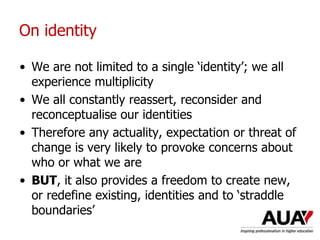 On identity
• We are not limited to a single ‘identity’; we all
experience multiplicity
• We all constantly reassert, reconsider and
reconceptualise our identities
• Therefore any actuality, expectation or threat of
change is very likely to provoke concerns about
who or what we are
• BUT, it also provides a freedom to create new,
or redefine existing, identities and to ‘straddle
boundaries’
 