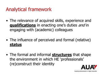 Analytical framework
• The relevance of acquired skills, experience and
qualifications in enacting one’s duties and in
engaging with (academic) colleagues
• The influence of perceived and formal (relative)
status
• The formal and informal structures that shape
the environment in which HE ‘professionals’
(re)construct their identity
 