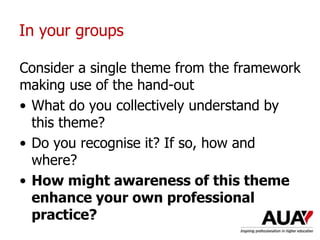 In your groups
Consider a single theme from the framework
making use of the hand-out
• What do you collectively understand by
this theme?
• Do you recognise it? If so, how and
where?
• How might awareness of this theme
enhance your own professional
practice?
 