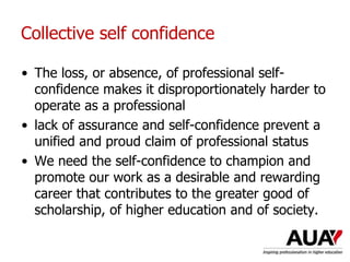 Collective self confidence
• The loss, or absence, of professional self-
confidence makes it disproportionately harder to
operate as a professional
• lack of assurance and self-confidence prevent a
unified and proud claim of professional status
• We need the self-confidence to champion and
promote our work as a desirable and rewarding
career that contributes to the greater good of
scholarship, of higher education and of society.
 