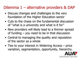 Dilemma 1 – alternative providers & DAP
• Discuss changes and challenges to the very
foundation of the Higher Education sector
• Cuts to the chase on the fundamental discussion
of “what is a university and what is it for”
• New providers will likely lead to a thinner spread
of funding – you need to be in that discussion
• Central to managing the quality and reputation
of the sector as a whole
• Ties to your interest in Widening Access – price
variation, segmentation, opportunity, hierarchy.
Understanding Higher Education: The One Day Nutshell
 