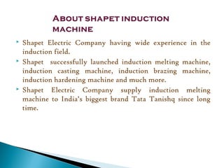  Shapet Electric Company having wide experience in the
induction field.
 Shapet successfully launched induction melting machine,
induction casting machine, induction brazing machine,
induction hardening machine and much more.
 Shapet Electric Company supply induction melting
machine to India’s biggest brand Tata Tanishq since long
time.
 