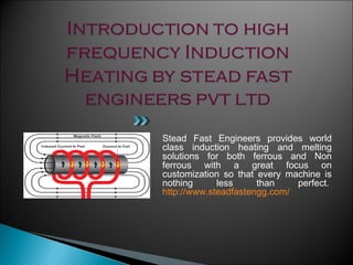 Stead Fast Engineers provides world
class induction heating and melting
solutions for both ferrous and Non
ferrous with a great focus on
customization so that every machine is
nothing less than perfect. 
http://www.steadfastengg.com/
 