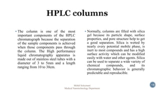  The column is one of the most 
important components of the HPLC 
chromatograph because the separation 
of the sample components is achieved 
when those components pass through 
the column. The High performance 
liquid chromatography apparatus is 
made out of stainless steel tubes with a 
diameter of 3 to 5mm and a length 
ranging from 10 to 30cm. 
 Normally, columns are filled with silica 
gel because its particle shape, surface 
properties, and pore structure help to get 
a good separation. Silica is wetted by 
nearly every potential mobile phase, is 
inert to most compounds and has a high 
surface activity which can be modified 
easily with water and other agents. Silica 
can be used to separate a wide variety of 
chemical compounds, and its 
chromatographic behavior is generally 
predictable and reproducible. 
Mehdi Soleymani 
Medical Nanotechnology Department 
13 
 