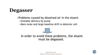 15 
Problems caused by dissolved air in the eluent 
 Unstable delivery by pump 
 More noise and large baseline drift in detector cell 
In order to avoid these problems, the eluent 
must be degassed. 
Mehdi Soleymani 
Medical Nanotechnology Department 
 