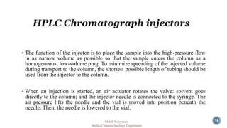  The function of the injector is to place the sample into the high-pressure flow 
in as narrow volume as possible so that the sample enters the column as a 
homogeneous, low-volume plug. To minimize spreading of the injected volume 
during transport to the column, the shortest possible length of tubing should be 
used from the injector to the column. 
When an injection is started, an air actuator rotates the valve: solvent goes 
directly to the column; and the injector needle is connected to the syringe. The 
air pressure lifts the needle and the vial is moved into position beneath the 
needle. Then, the needle is lowered to the vial. 
Mehdi Soleymani 
Medical Nanotechnology Department 
16 
 
