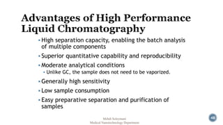 48 
 High separation capacity, enabling the batch analysis 
of multiple components 
 Superior quantitative capability and reproducibility 
 Moderate analytical conditions 
 Unlike GC, the sample does not need to be vaporized. 
 Generally high sensitivity 
 Low sample consumption 
 Easy preparative separation and purification of 
samples 
Mehdi Soleymani 
Medical Nanotechnology Department 
 