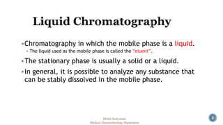 5 
Chromatography in which the mobile phase is a liquid. 
 The liquid used as the mobile phase is called the “eluent”. 
The stationary phase is usually a solid or a liquid. 
In general, it is possible to analyze any substance that 
can be stably dissolved in the mobile phase. 
Mehdi Soleymani 
Medical Nanotechnology Department 
 