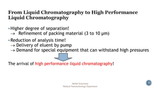 7 
 Higher degree of separation! 
 Refinement of packing material (3 to 10 μm) 
Reduction of analysis time! 
 Delivery of eluent by pump 
 Demand for special equipment that can withstand high pressures 
The arrival of high performance liquid chromatography! 
Mehdi Soleymani 
Medical Nanotechnology Department 
 