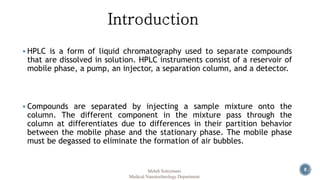  HPLC is a form of liquid chromatography used to separate compounds 
that are dissolved in solution. HPLC instruments consist of a reservoir of 
mobile phase, a pump, an injector, a separation column, and a detector. 
 Compounds are separated by injecting a sample mixture onto the 
column. The different component in the mixture pass through the 
column at differentiates due to differences in their partition behavior 
between the mobile phase and the stationary phase. The mobile phase 
must be degassed to eliminate the formation of air bubbles. 
Mehdi Soleymani 8 
Medical Nanotechnology Department 
 