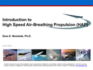 Introduction to
High Speed Air-Breathing Propulsion (HAP)
Dora E. Musielak, Ph.D.
8 July 2017
All rights reserved. No part of this publication may be reproduced, distributed, or transmitted, unless for course participation, in any form or by any
means, or stored in a database or retrieval system, without the prior written permission of the Author. Contact D. E. Musielak, dmusielak@uta.edu
 