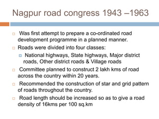 Nagpur road congress 1943 –1963
 Was first attempt to prepare a co-ordinated road
development programme in a planned manner.
 Roads were divided into four classes:
 National highways, State highways, Major district
roads, Other district roads & Village roads
 Committee planned to construct 2 lakh kms of road
across the country within 20 years.
 Recommended the construction of star and grid pattern
of roads throughout the country.
 Road length should be increased so as to give a road
density of 16kms per 100 sq.km
 
