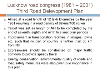 Lucknow road congress (1981 – 2001)
Third Road Delevopment Plan
 Aimed at a road length of 12 lakh kilometres by the year
1981 resulting in a road density of 82kms/100 sq.km
 Target was set as length of NH to be completed by the
end of seventh, eighth and ninth five year plan periods
 Improvement in transportation facilities in villages, towns
etc. such that no part of country is farther than 50 km
from NH
 Expressways should be constructed on major traffic
corridors to provide speedy travel
 Energy conservation, environmental quality of roads and
road safety measures were also given due importance in
this plan
 