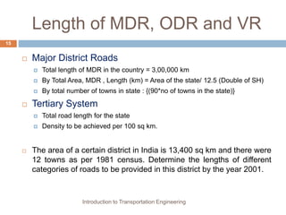 Length of MDR, ODR and VR
 Major District Roads
 Total length of MDR in the country = 3,00,000 km
 By Total Area, MDR , Length (km) = Area of the state/ 12.5 (Double of SH)
 By total number of towns in state : {(90*no of towns in the state)}
 Tertiary System
 Total road length for the state
 Density to be achieved per 100 sq km.
 The area of a certain district in India is 13,400 sq km and there were
12 towns as per 1981 census. Determine the lengths of different
categories of roads to be provided in this district by the year 2001.
Introduction to Transportation Engineering
15
 