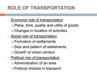 ROLE OF TRANSPORTATION
 Economic role of transportation
 Place, time, quality and utility of goods
 Changes in location of activities
 Social role of transportation
 Formation of settlements
 Size and pattern of settlements
 Growth of urban centers
 Political role of transportation
 Administration of an area
 Political choices in transport
 