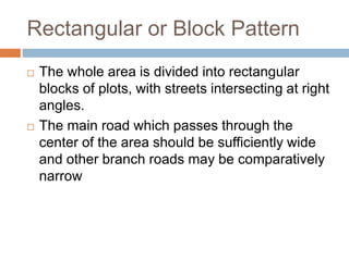 Rectangular or Block Pattern
 The whole area is divided into rectangular
blocks of plots, with streets intersecting at right
angles.
 The main road which passes through the
center of the area should be sufficiently wide
and other branch roads may be comparatively
narrow
 
