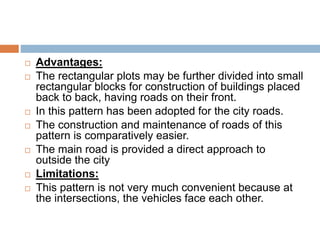  Advantages:
 The rectangular plots may be further divided into small
rectangular blocks for construction of buildings placed
back to back, having roads on their front.
 In this pattern has been adopted for the city roads.
 The construction and maintenance of roads of this
pattern is comparatively easier.
 The main road is provided a direct approach to
outside the city
 Limitations:
 This pattern is not very much convenient because at
the intersections, the vehicles face each other.
 