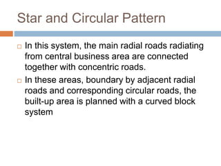Star and Circular Pattern
 In this system, the main radial roads radiating
from central business area are connected
together with concentric roads.
 In these areas, boundary by adjacent radial
roads and corresponding circular roads, the
built-up area is planned with a curved block
system
 