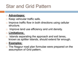 Star and Grid Pattern
 Advantages:
 Keep vehicular traffic safe.
 Improve traffic flow in both directions using cellular
structure.
 Improve land use efficiency and unit density.
 Limitations:
 Islands separating the approach and exit lanes,
known as splitter islands, should extend far enough.
 Examples:
 The Nagpur road plan formulae were prepared on the
assumption of Grid pattern.
 