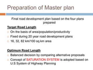 Preparation of Master plan
Final road development plan based on the four plans
prepared
Target Road Length
 On the basis of area/population/productivity
 Fixed during 20 year road development plans
 16, 32, 82 km/100 sq.km area
Optimum Road Length
 Balanced decision by comparing alternative proposals
 Concept of SATURATION SYSTEM is adopted based on
U.S System of Highway Planning
 