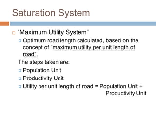 Saturation System
 “Maximum Utility System”
 Optimum road length calculated, based on the
concept of “maximum utility per unit length of
road”.
The steps taken are:
 Population Unit
 Productivity Unit
 Utility per unit length of road = Population Unit +
Productivity Unit
 