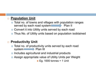  Population Unit
 Total no. of towns and villages with population ranges
served by each road system Plan II
 Convert it into Utility units served by each road
 Thus No. of Utility units based on population isobtained
 Productivity Unit
 Total no. of productivity units served by each road
system Plan III
 Includes agricultural and industrial products
 Assign appropriate value of Utility Units per Weight
 Eg. 1000 tonnes = 1 Unit
 