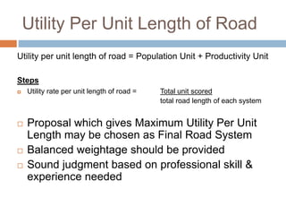 Utility Per Unit Length of Road
Utility per unit length of road = Population Unit + Productivity Unit
Steps
 Utility rate per unit length of road = Total unit scored
total road length of each system
 Proposal which gives Maximum Utility Per Unit
Length may be chosen as Final Road System
 Balanced weightage should be provided
 Sound judgment based on professional skill &
experience needed
 