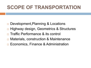 SCOPE OF TRANSPORTATION
 Development,Planning & Locations
 Highway design, Geometrics & Structures
 Traffic Performance & its control
 Materials, construction & Maintenance
 Economics, Finance & Administration
 