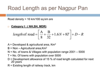 Road Length as per Nagpur Pan
Road density = 16 km/100 sq.km are
 Category I : ( NH,SH, MDR)
A = Developed & agricultural area, Km2
B = Non – Agricultural area,Km2
N = No. of towns & Villages with population range 2001 – 5000
T = No. Of towns with population over 5000
D = Development allowance of 15 % of road length calculated for next
20 years
R = Existing length of railway track, km
RDTNlength 



 86.1
32
B
8
A
roadof
 