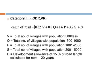  Category II : ( ODR,VR)
V = Total no. of villages with population 500/less
Q = Total no. of villages with population 500-1000
P = Total no. of villages with population 1001-2000
S = Total no. of villages with population 2001-5000
D = Development allowance of 15 % of road length
calculated for next 20 years
  D S3.2P1.6Q0.8V0.32roadoflength
 