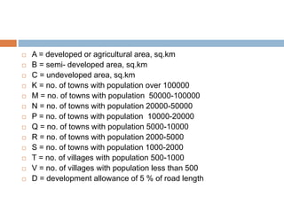  A = developed or agricultural area, sq.km
 B = semi- developed area, sq.km
 C = undeveloped area, sq.km
 K = no. of towns with population over 100000
 M = no. of towns with population 50000-100000
 N = no. of towns with population 20000-50000
 P = no. of towns with population 10000-20000
 Q = no. of towns with population 5000-10000
 R = no. of towns with population 2000-5000
 S = no. of towns with population 1000-2000
 T = no. of villages with population 500-1000
 V = no. of villages with population less than 500
 D = development allowance of 5 % of road length
 