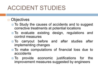 ACCIDENT STUDIES
 Objectives
 To Study the causes of accidents and to suggest
corrective treatments at potential locations
 To evaluate existing design, regulations and
control measures
 To carryout before and after studies after
implementing changes
 To make computations of financial loss due to
acccidents
 To provide economic justifications for the
improvement measures suggested by engineers
 
