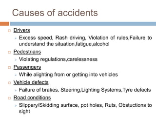 Causes of accidents
 Drivers
 Excess speed, Rash driving, Violation of rules,Failure to
understand the situation,fatigue,alcohol
 Pedestrians
 Violating regulations,carelessness
 Passengers
 While alighting from or getting into vehicles
 Vehicle defects
 Failure of brakes, Steering,Lighting Systems,Tyre defects
 Road conditions
 Slippery/Skidding surface, pot holes, Ruts, Obstuctions to
sight
 