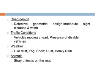  Road design
 Defective geometric design,Inadequte sight
distance & width
 Traffic Conditions
 Vehicles moving ahead, Presence of disable
vehicles
 Weather
 Like mist, Fog, Snow, Dust, Heavy Rain
 Animals
 Stray animals on the road
 