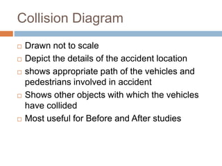 Collision Diagram
 Drawn not to scale
 Depict the details of the accident location
 shows appropriate path of the vehicles and
pedestrians involved in accident
 Shows other objects with which the vehicles
have collided
 Most useful for Before and After studies
 