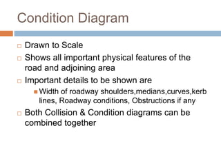 Condition Diagram
 Drawn to Scale
 Shows all important physical features of the
road and adjoining area
 Important details to be shown are
 Width of roadway shoulders,medians,curves,kerb
lines, Roadway conditions, Obstructions if any
 Both Collision & Condition diagrams can be
combined together
 