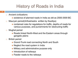 History of Roads in India
 Ancient civilizations
 existence of planned roads in India as old as 2500-3500 BC
 Mauryan period(Arthashastra written by Kautilya)
 contained rules for regulations for traffic, depths of roads for
various purposes, and punishments for obstructing traffic
 Mughal period
 Roads linked North-West and the Eastern areas through
gangetic plains
 British period
 Grand-Trunk road connecting North and South
 Neglect the road system in India
 Military and administrative purpose only
 Introduction of railways
 Feeder roads to the railways
5
 
