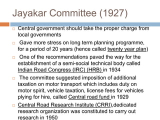 Jayakar Committee (1927)
 Central government should take the proper charge from
local governments
 Gave more stress on long term planning programme,
for a period of 20 years (hence called twenty year plan)
 One of the recommendations paved the way for the
establishment of a semi-social technical body called
Indian Road Congress (IRC) (HRB) in 1934
 The committee suggested imposition of additional
taxation on motor transport which includes duty on
motor spirit, vehicle taxation, license fees for vehicles
plying for hire, called Central road fund in 1929
 Central Road Research Institute (CRRI),dedicated
research organization was constituted to carry out
research in 1950
 