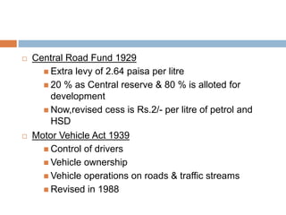  Central Road Fund 1929
 Extra levy of 2.64 paisa per litre
 20 % as Central reserve & 80 % is alloted for
development
 Now,revised cess is Rs.2/- per litre of petrol and
HSD
 Motor Vehicle Act 1939
 Control of drivers
 Vehicle ownership
 Vehicle operations on roads & traffic streams
 Revised in 1988
 
