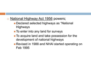  National Highway Act 1956 powers;
 Declared selected highways as “National
Highways
 To enter into any land for surveys
 To acquire land and take possession for the
development of national highways
 Revised in 1988 and NHAI started operating on
Feb 1995
 