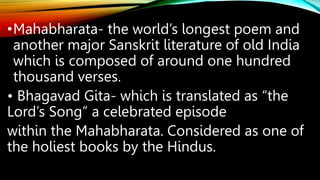 •Mahabharata- the world’s longest poem and
another major Sanskrit literature of old India
which is composed of around one hundred
thousand verses.
• Bhagavad Gita- which is translated as “the
Lord’s Song” a celebrated episode
within the Mahabharata. Considered as one of
the holiest books by the Hindus.
 