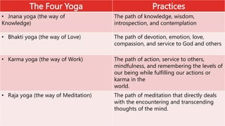 The Four Yoga Practices
• Jnana yoga (the way of
Knowledge)
The path of knowledge, wisdom,
introspection, and contemplation
• Bhakti yoga (the way of Love) The path of devotion, emotion, love,
compassion, and service to God and others
• Karma yoga (the way of Work) The path of action, service to others,
mindfulness, and remembering the levels of
our being while fulfilling our actions or
karma in the
world.
• Raja yoga (the way of Meditation) The path of meditation that directly deals
with the encountering and transcending
thoughts of the mind.
 