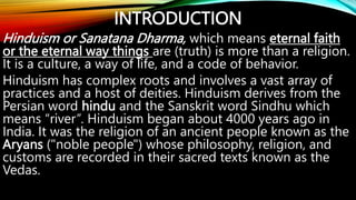 INTRODUCTION
Hinduism or Sanatana Dharma, which means eternal faith
or the eternal way things are (truth) is more than a religion.
It is a culture, a way of life, and a code of behavior.
Hinduism has complex roots and involves a vast array of
practices and a host of deities. Hinduism derives from the
Persian word hindu and the Sanskrit word Sindhu which
means “river”. Hinduism began about 4000 years ago in
India. It was the religion of an ancient people known as the
Aryans ("noble people") whose philosophy, religion, and
customs are recorded in their sacred texts known as the
Vedas.
 
