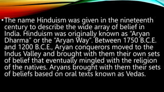 •The name Hinduism was given in the nineteenth
century to describe the wide array of belief in
India. Hinduism was originally known as “Aryan
Dharma” or the “Aryan Way”. Between 1750 B.C.E.
and 1200 B.C.E., Aryan conquerors moved to the
Indus Valley and brought with them their own sets
of belief that eventually mingled with the religion
of the natives. Aryans brought with them their sets
of beliefs based on oral texts known as Vedas.
 