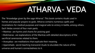 ATHARVA- VEDA
The “Knowledge given by the sage Atharva”. This book contains rituals used in
homes and popular prayers to gods. Atharva contains numerous spells and
incantations for medical purposes and magical aids to victory in battle, among others.
Each Vedas consist of four main parts.
• Mantras- are hymns and chants for praising god.
• Brahmanas- are explanations of the Mantras with detailed descriptions of the
sacrificial ceremonies related to them.
• Aranyakas- are meditations that explicate their meaning.
• Upanishads- secret teaching transcend rituals to elucidate the nature of the
universe and human’s connectedness to it.
 